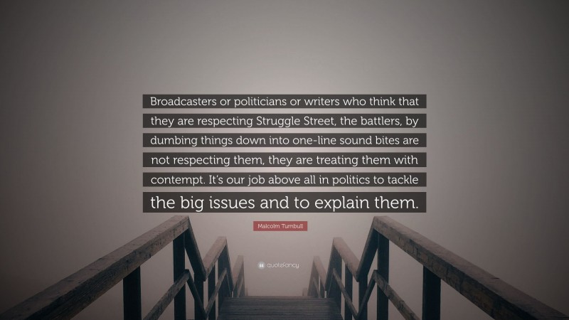 Malcolm Turnbull Quote: “Broadcasters or politicians or writers who think that they are respecting Struggle Street, the battlers, by dumbing things down into one-line sound bites are not respecting them, they are treating them with contempt. It’s our job above all in politics to tackle the big issues and to explain them.”