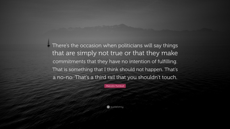 Malcolm Turnbull Quote: “There’s the occasion when politicians will say things that are simply not true or that they make commitments that they have no intention of fulfilling. That is something that I think should not happen. That’s a no-no. That’s a third rail that you shouldn’t touch.”