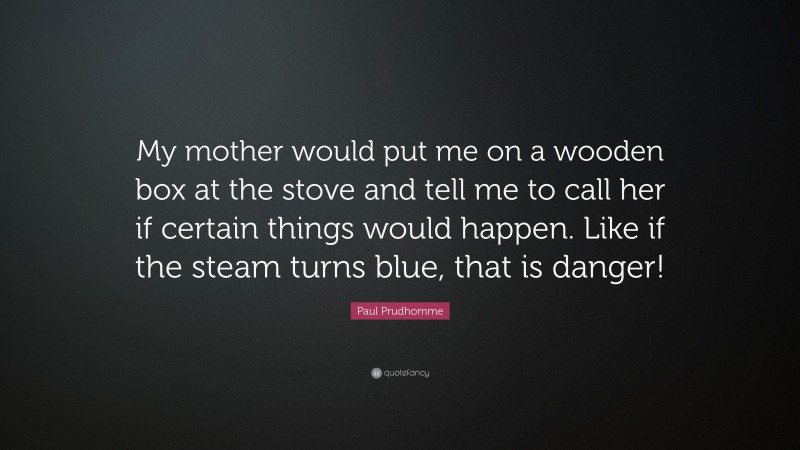 Paul Prudhomme Quote: “My mother would put me on a wooden box at the stove and tell me to call her if certain things would happen. Like if the steam turns blue, that is danger!”
