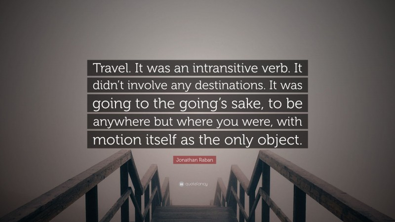 Jonathan Raban Quote: “Travel. It was an intransitive verb. It didn’t involve any destinations. It was going to the going’s sake, to be anywhere but where you were, with motion itself as the only object.”