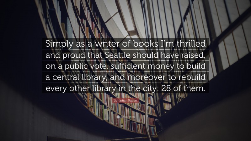 Jonathan Raban Quote: “Simply as a writer of books I’m thrilled and proud that Seattle should have raised, on a public vote, sufficient money to build a central library, and moreover to rebuild every other library in the city: 28 of them.”