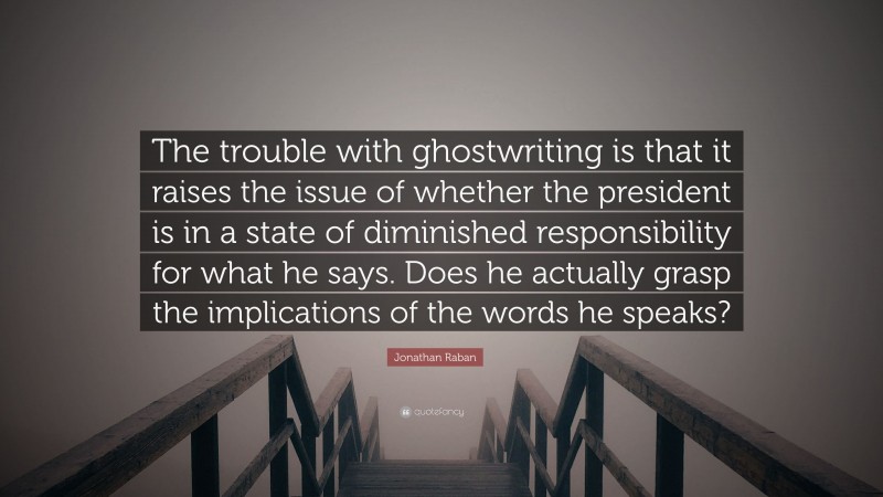Jonathan Raban Quote: “The trouble with ghostwriting is that it raises the issue of whether the president is in a state of diminished responsibility for what he says. Does he actually grasp the implications of the words he speaks?”