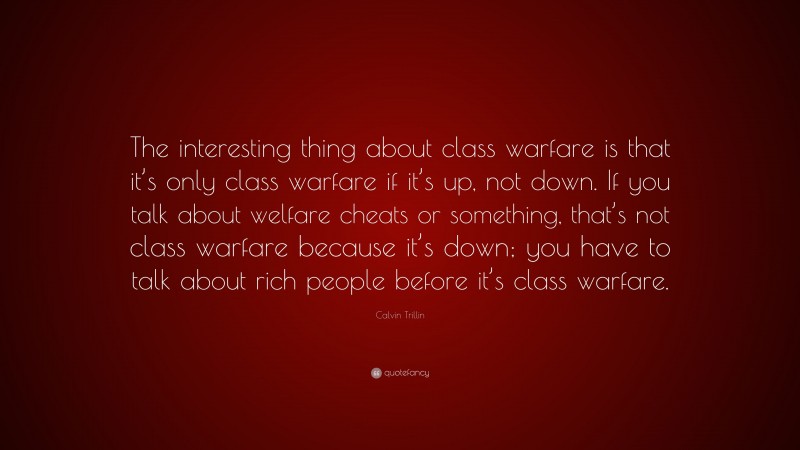 Calvin Trillin Quote: “The interesting thing about class warfare is that it’s only class warfare if it’s up, not down. If you talk about welfare cheats or something, that’s not class warfare because it’s down; you have to talk about rich people before it’s class warfare.”
