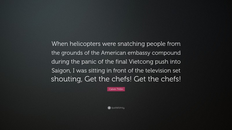 Calvin Trillin Quote: “When helicopters were snatching people from the grounds of the American embassy compound during the panic of the final Vietcong push into Saigon, I was sitting in front of the television set shouting, Get the chefs! Get the chefs!”