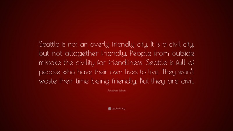 Jonathan Raban Quote: “Seattle is not an overly friendly city. It is a civil city, but not altogether friendly. People from outside mistake the civility for friendliness. Seattle is full of people who have their own lives to live. They won’t waste their time being friendly. But they are civil.”