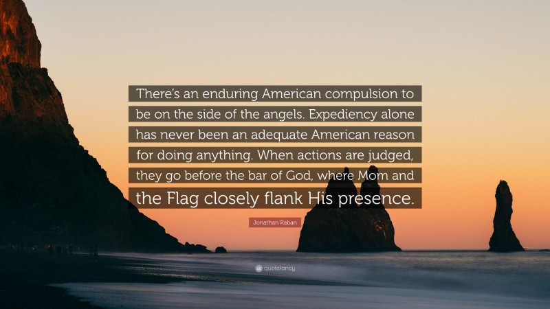Jonathan Raban Quote: “There’s an enduring American compulsion to be on the side of the angels. Expediency alone has never been an adequate American reason for doing anything. When actions are judged, they go before the bar of God, where Mom and the Flag closely flank His presence.”