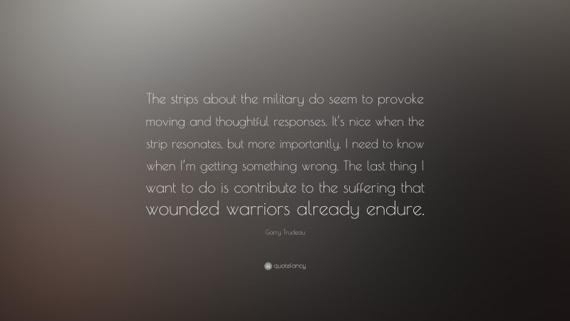 Garry Trudeau Quote: “The strips about the military do seem to provoke moving and thoughtful responses. It’s nice when the strip resonates, but more importantly, I need to know when I’m getting something wrong. The last thing I want to do is contribute to the suffering that wounded warriors already endure.”
