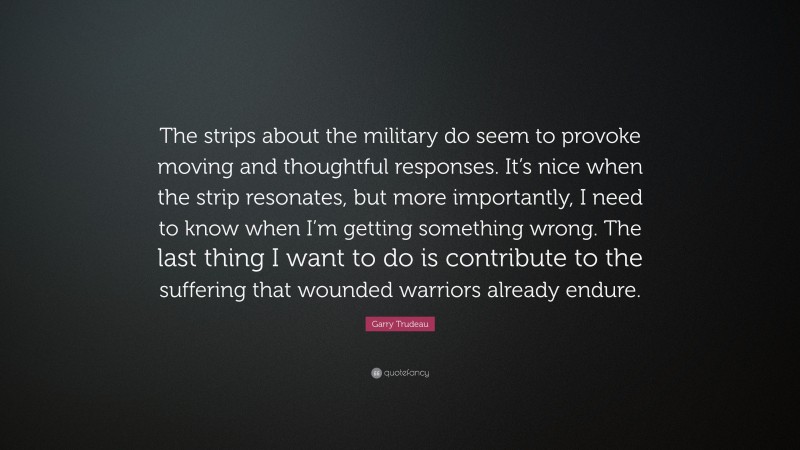 Garry Trudeau Quote: “The strips about the military do seem to provoke moving and thoughtful responses. It’s nice when the strip resonates, but more importantly, I need to know when I’m getting something wrong. The last thing I want to do is contribute to the suffering that wounded warriors already endure.”