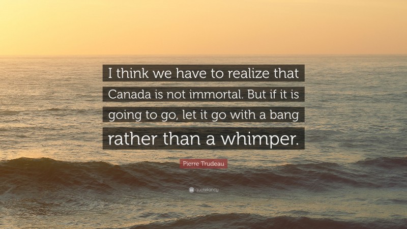 Pierre Trudeau Quote: “I think we have to realize that Canada is not immortal. But if it is going to go, let it go with a bang rather than a whimper.”