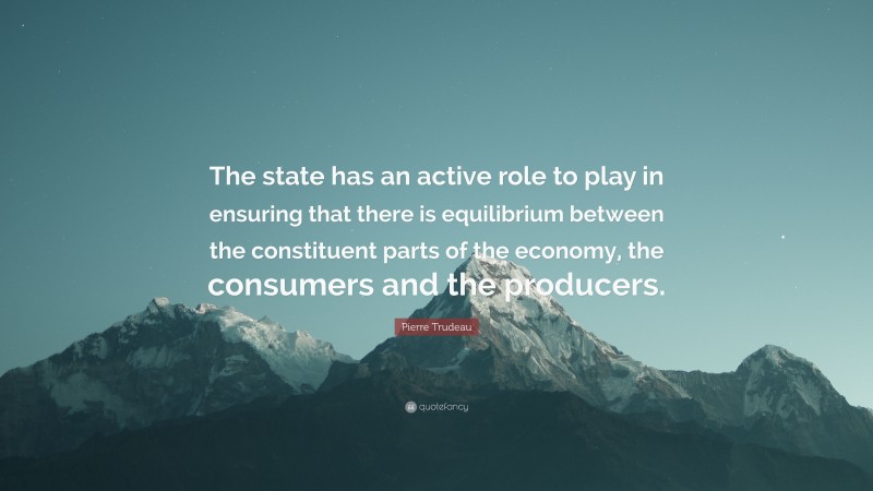 Pierre Trudeau Quote: “The state has an active role to play in ensuring that there is equilibrium between the constituent parts of the economy, the consumers and the producers.”