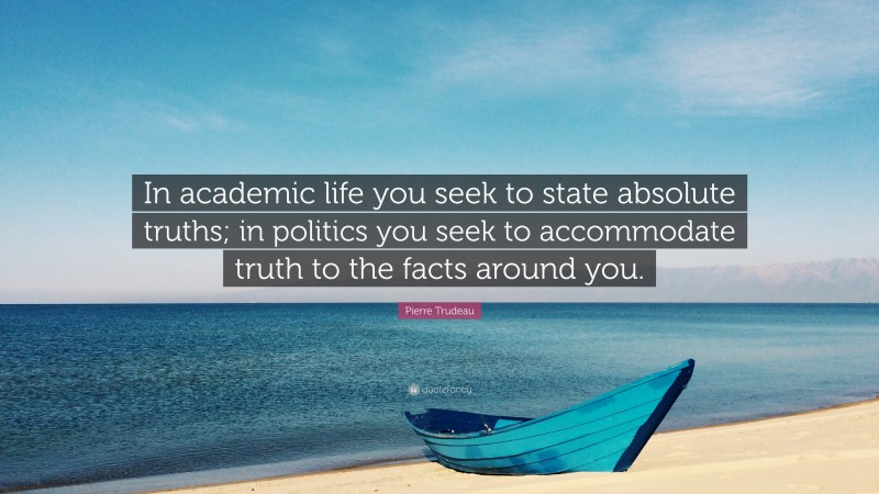 Pierre Trudeau Quote: “In academic life you seek to state absolute truths; in politics you seek to accommodate truth to the facts around you.”