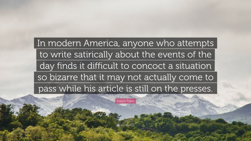 Calvin Trillin Quote: “In modern America, anyone who attempts to write satirically about the events of the day finds it difficult to concoct a situation so bizarre that it may not actually come to pass while his article is still on the presses.”