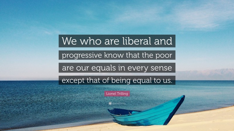 Lionel Trilling Quote: “We who are liberal and progressive know that the poor are our equals in every sense except that of being equal to us.”