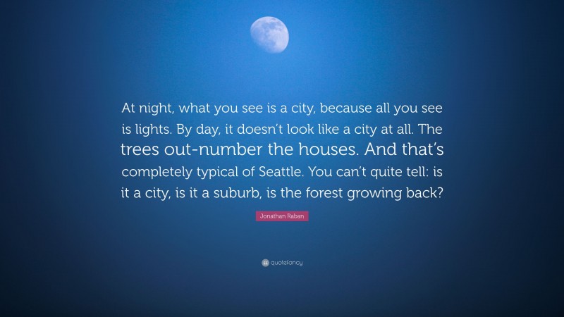 Jonathan Raban Quote: “At night, what you see is a city, because all you see is lights. By day, it doesn’t look like a city at all. The trees out-number the houses. And that’s completely typical of Seattle. You can’t quite tell: is it a city, is it a suburb, is the forest growing back?”