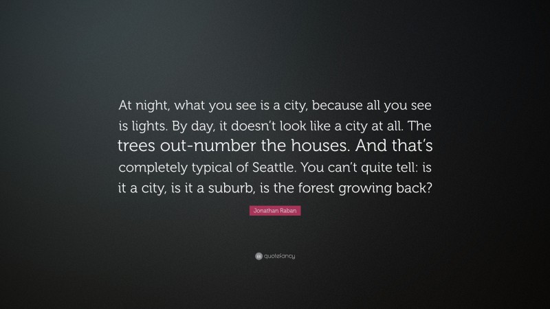 Jonathan Raban Quote: “At night, what you see is a city, because all you see is lights. By day, it doesn’t look like a city at all. The trees out-number the houses. And that’s completely typical of Seattle. You can’t quite tell: is it a city, is it a suburb, is the forest growing back?”