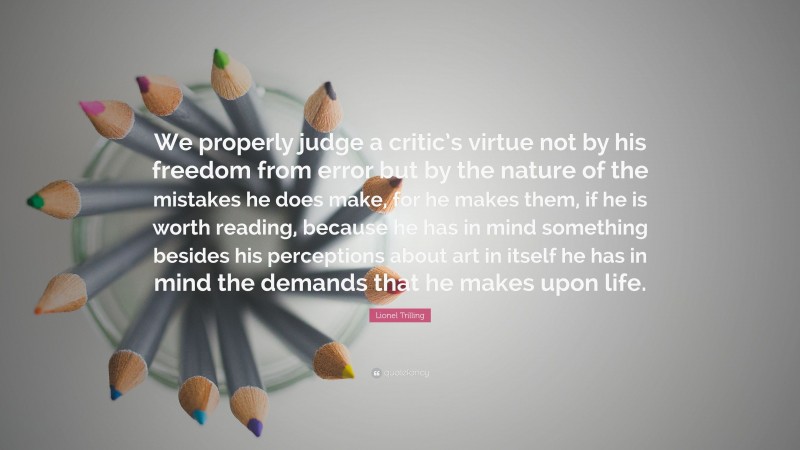 Lionel Trilling Quote: “We properly judge a critic’s virtue not by his freedom from error but by the nature of the mistakes he does make, for he makes them, if he is worth reading, because he has in mind something besides his perceptions about art in itself he has in mind the demands that he makes upon life.”