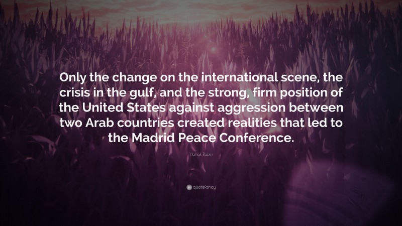 Yitzhak Rabin Quote: “Only the change on the international scene, the crisis in the gulf, and the strong, firm position of the United States against aggression between two Arab countries created realities that led to the Madrid Peace Conference.”