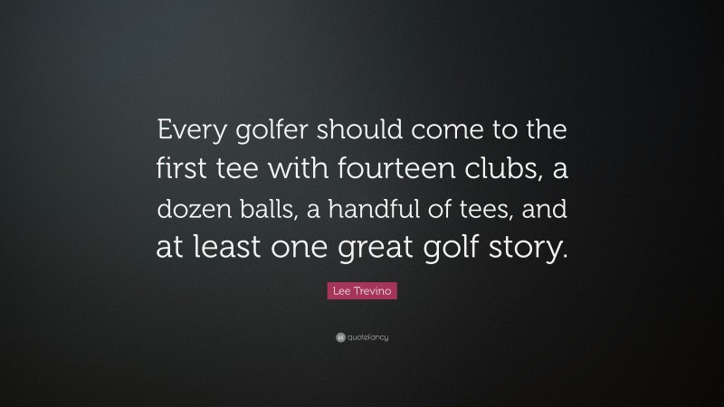 Lee Trevino Quote: “Every golfer should come to the first tee with fourteen clubs, a dozen balls, a handful of tees, and at least one great golf story.”