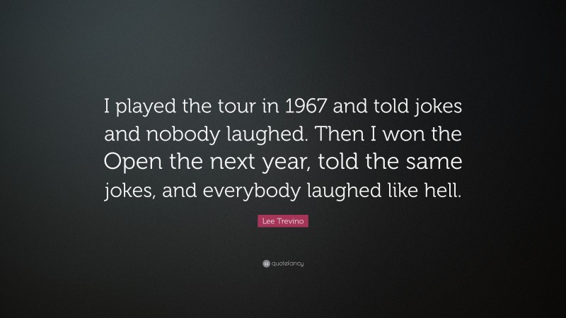 Lee Trevino Quote: “I played the tour in 1967 and told jokes and nobody laughed. Then I won the Open the next year, told the same jokes, and everybody laughed like hell.”