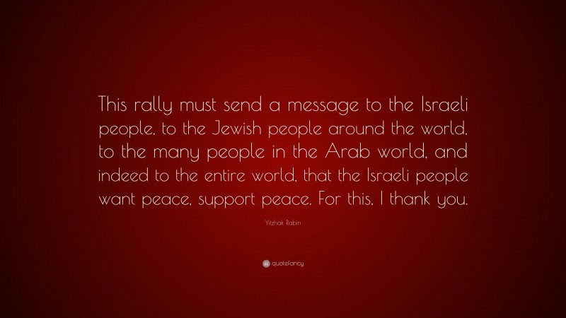 Yitzhak Rabin Quote: “This rally must send a message to the Israeli people, to the Jewish people around the world, to the many people in the Arab world, and indeed to the entire world, that the Israeli people want peace, support peace. For this, I thank you.”