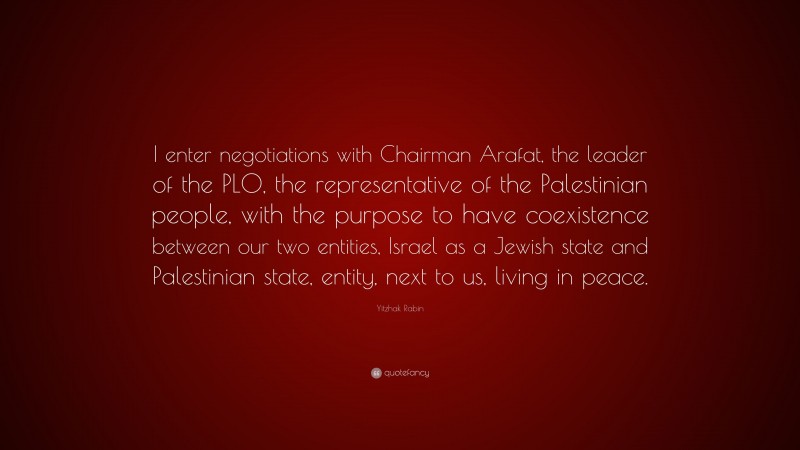 Yitzhak Rabin Quote: “I enter negotiations with Chairman Arafat, the leader of the PLO, the representative of the Palestinian people, with the purpose to have coexistence between our two entities, Israel as a Jewish state and Palestinian state, entity, next to us, living in peace.”