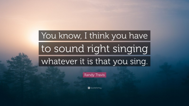 Randy Travis Quote: “You know, I think you have to sound right singing whatever it is that you sing.”