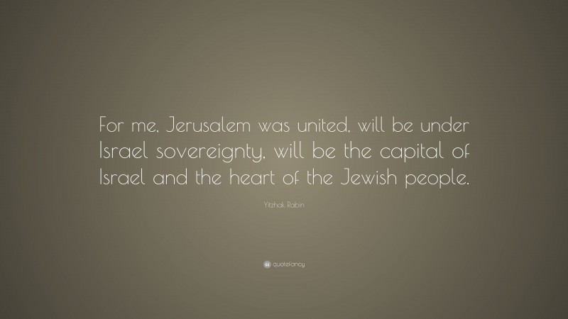 Yitzhak Rabin Quote: “For me, Jerusalem was united, will be under Israel sovereignty, will be the capital of Israel and the heart of the Jewish people.”