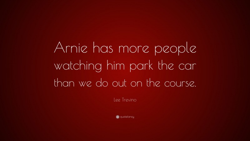 Lee Trevino Quote: “Arnie has more people watching him park the car than we do out on the course.”