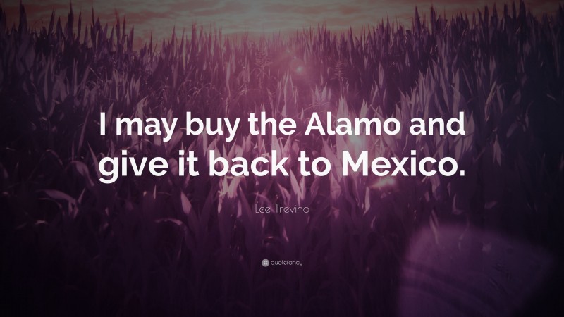 Lee Trevino Quote: “I may buy the Alamo and give it back to Mexico.”