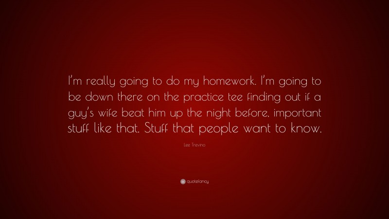 Lee Trevino Quote: “I’m really going to do my homework. I’m going to be down there on the practice tee finding out if a guy’s wife beat him up the night before, important stuff like that. Stuff that people want to know.”