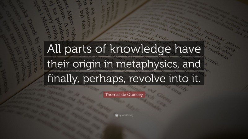 Thomas de Quincey Quote: “All parts of knowledge have their origin in metaphysics, and finally, perhaps, revolve into it.”