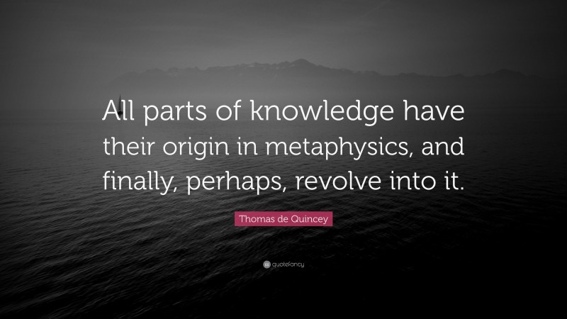 Thomas de Quincey Quote: “All parts of knowledge have their origin in metaphysics, and finally, perhaps, revolve into it.”