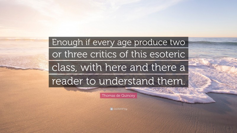 Thomas de Quincey Quote: “Enough if every age produce two or three critics of this esoteric class, with here and there a reader to understand them.”