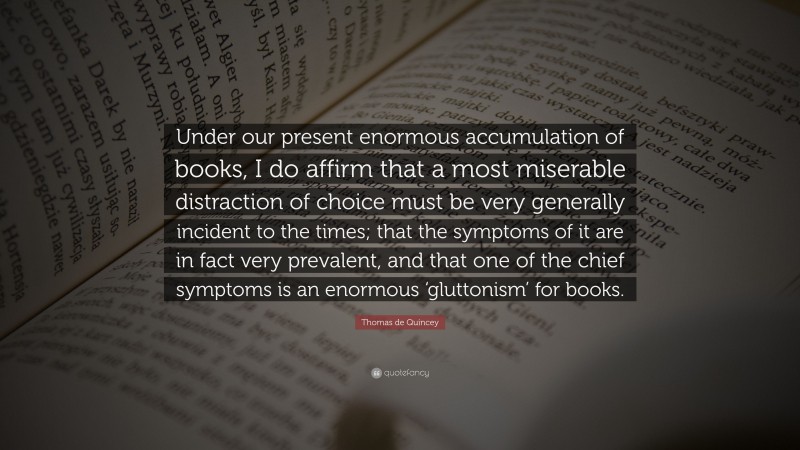 Thomas de Quincey Quote: “Under our present enormous accumulation of books, I do affirm that a most miserable distraction of choice must be very generally incident to the times; that the symptoms of it are in fact very prevalent, and that one of the chief symptoms is an enormous ‘gluttonism’ for books.”