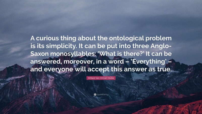Willard Van Orman Quine Quote: “A curious thing about the ontological problem is its simplicity. It can be put into three Anglo-Saxon monosyllables: ‘What is there?’ It can be answered, moreover, in a word – ‘Everything’ – and everyone will accept this answer as true.”