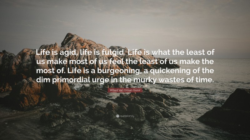 Willard Van Orman Quine Quote: “Life is agid, life is fulgid. Life is what the least of us make most of us feel the least of us make the most of. Life is a burgeoning, a quickening of the dim primordial urge in the murky wastes of time.”