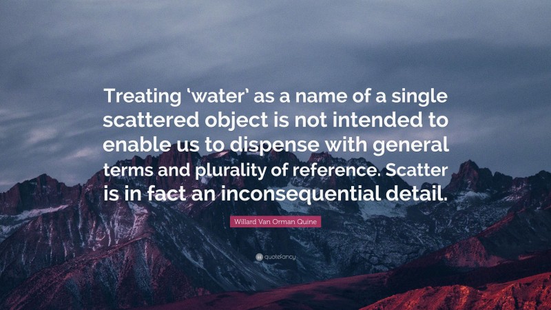 Willard Van Orman Quine Quote: “Treating ‘water’ as a name of a single scattered object is not intended to enable us to dispense with general terms and plurality of reference. Scatter is in fact an inconsequential detail.”