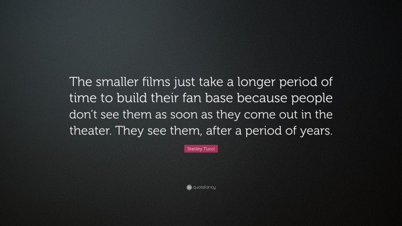 Stanley Tucci Quote: “The smaller films just take a longer period of time to build their fan base because people don’t see them as soon as they come out in the theater. They see them, after a period of years.”