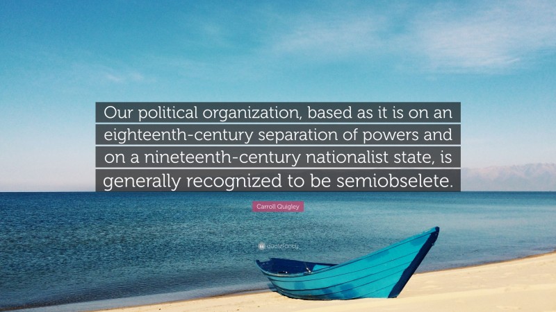 Carroll Quigley Quote: “Our political organization, based as it is on an eighteenth-century separation of powers and on a nineteenth-century nationalist state, is generally recognized to be semiobselete.”