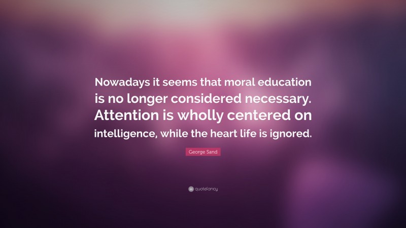 George Sand Quote: “Nowadays it seems that moral education is no longer considered necessary. Attention is wholly centered on intelligence, while the heart life is ignored.”