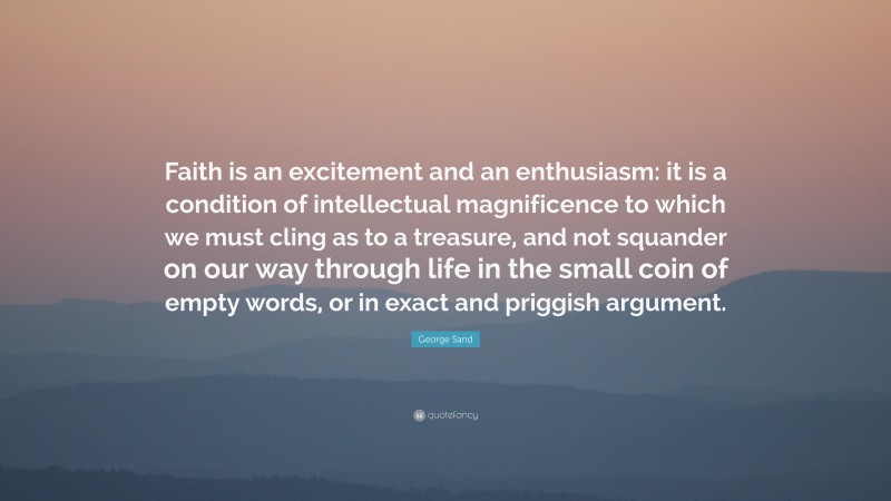 George Sand Quote: “Faith is an excitement and an enthusiasm: it is a condition of intellectual magnificence to which we must cling as to a treasure, and not squander on our way through life in the small coin of empty words, or in exact and priggish argument.”