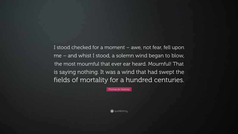 Thomas de Quincey Quote: “I stood checked for a moment – awe, not fear, fell upon me – and whist I stood, a solemn wind began to blow, the most mournful that ever ear heard. Mournful! That is saying nothing. It was a wind that had swept the fields of mortality for a hundred centuries.”