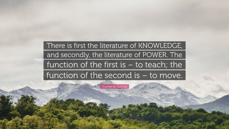 Thomas de Quincey Quote: “There is first the literature of KNOWLEDGE, and secondly, the literature of POWER. The function of the first is – to teach; the function of the second is – to move.”