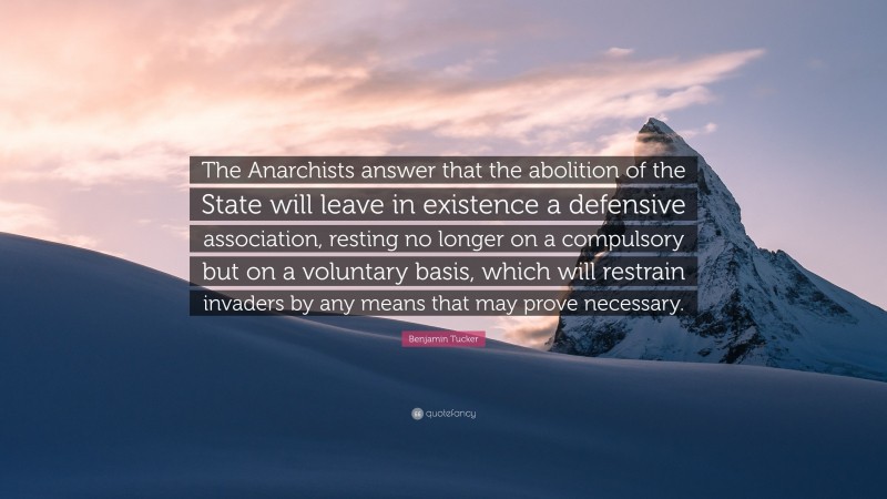 Benjamin Tucker Quote: “The Anarchists answer that the abolition of the State will leave in existence a defensive association, resting no longer on a compulsory but on a voluntary basis, which will restrain invaders by any means that may prove necessary.”