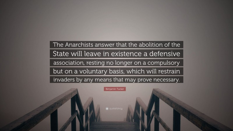 Benjamin Tucker Quote: “The Anarchists answer that the abolition of the State will leave in existence a defensive association, resting no longer on a compulsory but on a voluntary basis, which will restrain invaders by any means that may prove necessary.”