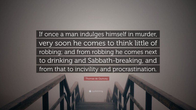 Thomas de Quincey Quote: “If once a man indulges himself in murder, very soon he comes to think little of robbing; and from robbing he comes next to drinking and Sabbath-breaking, and from that to incivility and procrastination.”
