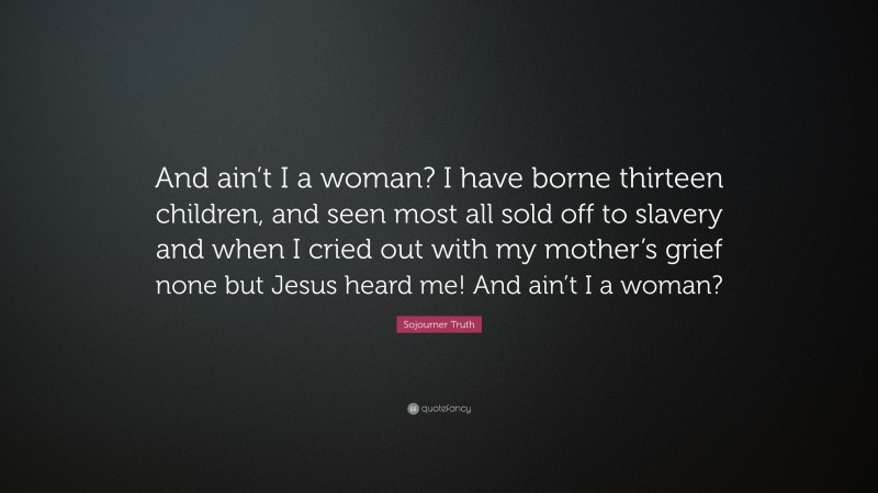 Sojourner Truth Quote: “And ain’t I a woman? I have borne thirteen children, and seen most all sold off to slavery and when I cried out with my mother’s grief none but Jesus heard me! And ain’t I a woman?”
