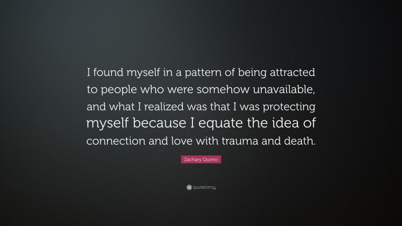 Zachary Quinto Quote: “I found myself in a pattern of being attracted to people who were somehow unavailable, and what I realized was that I was protecting myself because I equate the idea of connection and love with trauma and death.”