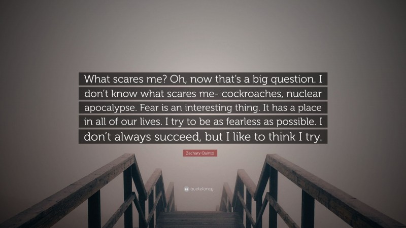 Zachary Quinto Quote: “What scares me? Oh, now that’s a big question. I don’t know what scares me- cockroaches, nuclear apocalypse. Fear is an interesting thing. It has a place in all of our lives. I try to be as fearless as possible. I don’t always succeed, but I like to think I try.”