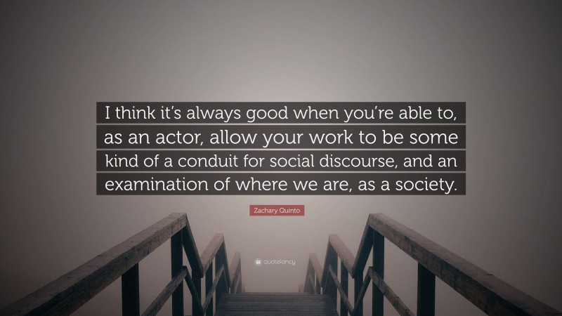 Zachary Quinto Quote: “I think it’s always good when you’re able to, as an actor, allow your work to be some kind of a conduit for social discourse, and an examination of where we are, as a society.”